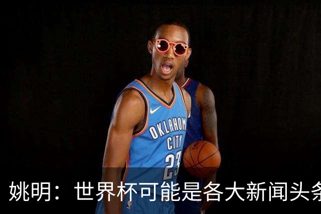姚明：世界杯可能是各大新闻头条 但篮球在中国受欢迎程度可以比肩足球