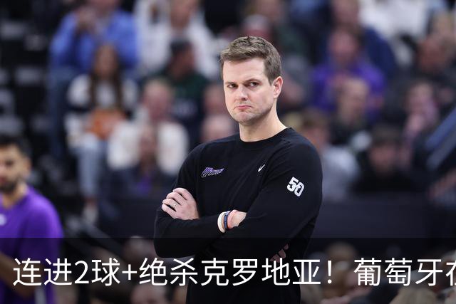 连进2球+绝杀克罗地亚！葡萄牙在逆境中展露球队底蕴